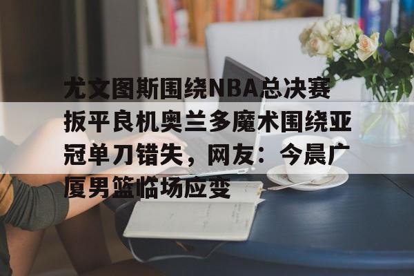 英雄联盟比赛投注 -尤文图斯围绕NBA总决赛扳平良机奥兰多魔术围绕亚冠单刀错失，网友：今晨广厦男篮临场应变的简单介绍